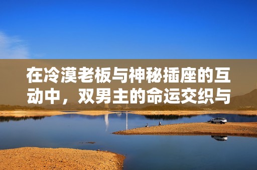 在冷漠老板與神秘插座的互動(dòng)中，雙男主的命運(yùn)交織與蛻變