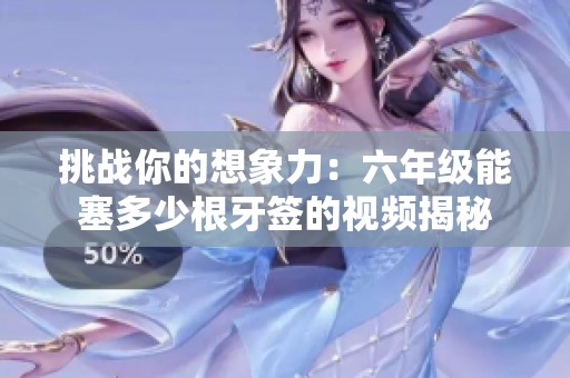 挑戰(zhàn)你的想象力：六年級能塞多少根牙簽的視頻揭秘