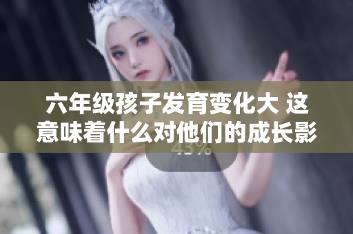 六年級(jí)孩子發(fā)育變化大 這意味著什么對(duì)他們的成長(zhǎng)影響
