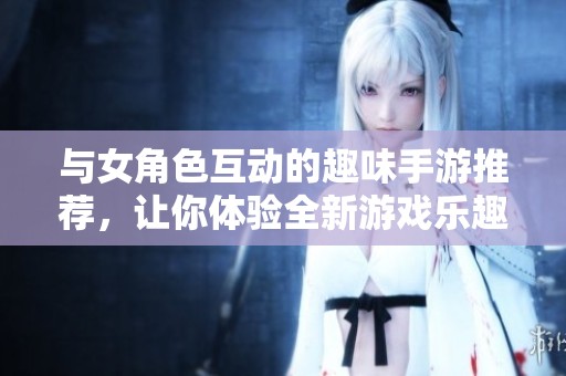 與女角色互動(dòng)的趣味手游推薦，讓你體驗(yàn)全新游戲樂趣