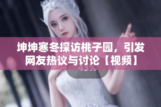 坤坤寒冬探訪桃子園，引發(fā)網(wǎng)友熱議與討論【視頻】