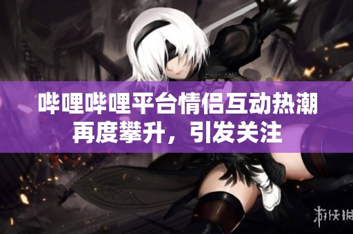 嗶哩嗶哩平臺情侶互動熱潮再度攀升，引發(fā)關(guān)注