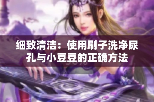細(xì)致清潔：使用刷子洗凈尿孔與小豆豆的正確方法
