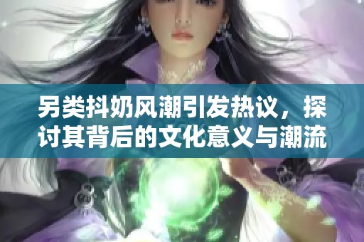 另類抖奶風(fēng)潮引發(fā)熱議，探討其背后的文化意義與潮流趨勢