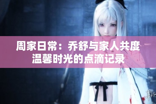 周家日常：喬舒與家人共度溫馨時光的點滴記錄