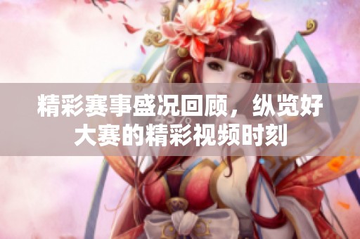 精彩賽事盛況回顧，縱覽好大賽的精彩視頻時刻