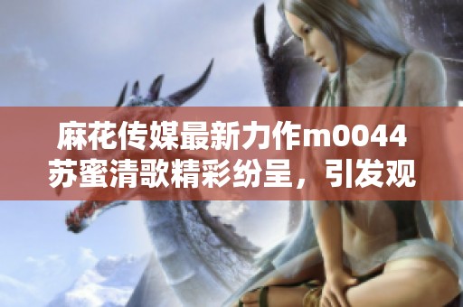 麻花傳媒最新力作m0044蘇蜜清歌精彩紛呈，引發(fā)觀眾熱議