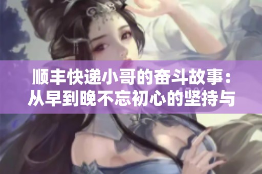順豐快遞小哥的奮斗故事：從早到晚不忘初心的堅(jiān)持與熱忱