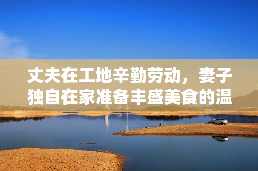 丈夫在工地辛勤勞動(dòng)，妻子獨(dú)自在家準(zhǔn)備豐盛美食的溫馨生活