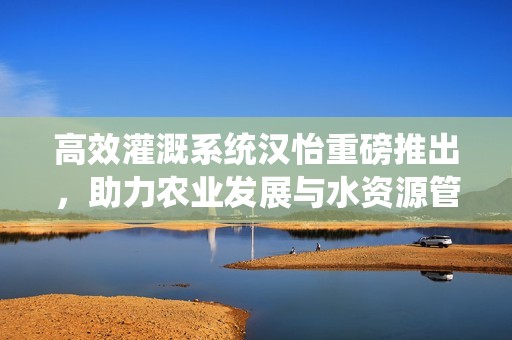 高效灌溉系統(tǒng)漢怡重磅推出，助力農(nóng)業(yè)發(fā)展與水資源管理