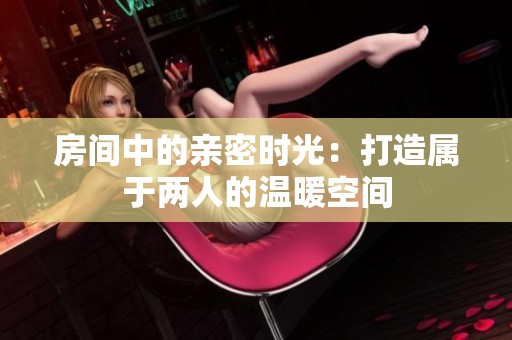 房間中的親密時(shí)光：打造屬于兩人的溫暖空間
