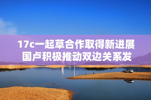 17c一起草合作取得新進(jìn)展 國盧積極推動雙邊關(guān)系發(fā)展