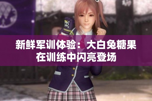 新鮮軍訓(xùn)體驗(yàn)：大白兔糖果在訓(xùn)練中閃亮登場(chǎng)