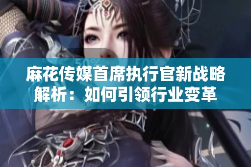 麻花傳媒首席執(zhí)行官新戰(zhàn)略解析：如何引領(lǐng)行業(yè)變革