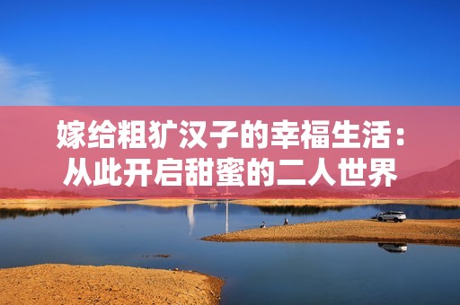 嫁給粗獷漢子的幸福生活：從此開啟甜蜜的二人世界
