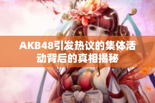 AKB48引發(fā)熱議的集體活動背后的真相揭秘