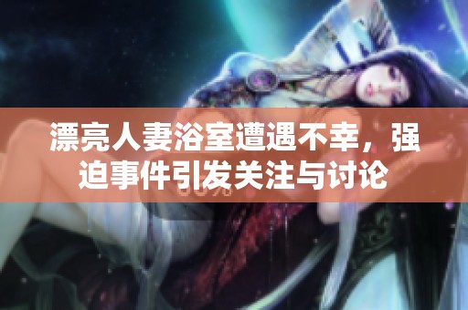 漂亮人妻浴室遭遇不幸，強(qiáng)迫事件引發(fā)關(guān)注與討論