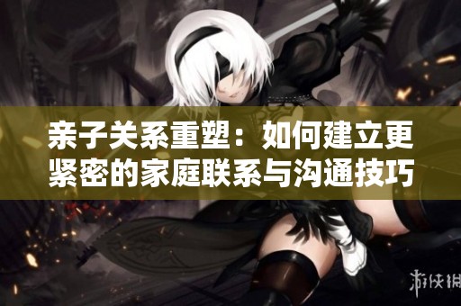 親子關(guān)系重塑：如何建立更緊密的家庭聯(lián)系與溝通技巧