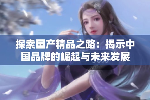 探索國(guó)產(chǎn)精品之路:揭示中國(guó)品牌的崛起與未來(lái)發(fā)展 探索國(guó)產(chǎn)精品之路:揭示中國(guó)品牌的崛起與未來(lái)發(fā)展
