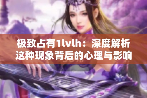 極致占有1lvlh：深度解析這種現(xiàn)象背后的心理與影響