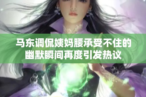 馬東調(diào)侃姨媽腰承受不住的幽默瞬間再度引發(fā)熱議