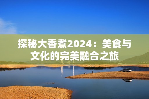 探秘大香煮2024：美食與文化的完美融合之旅