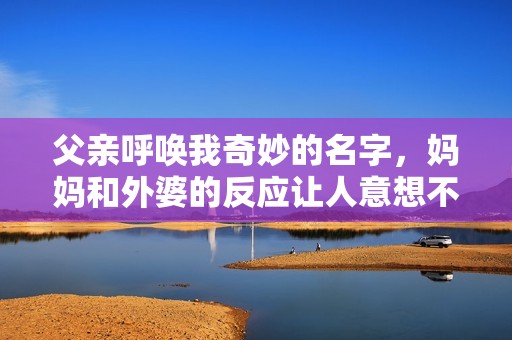 父親呼喚我奇妙的名字，媽媽和外婆的反應(yīng)讓人意想不到