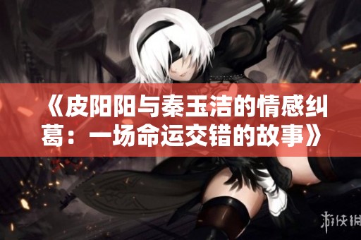 《皮陽陽與秦玉潔的情感糾葛：一場命運(yùn)交錯(cuò)的故事》