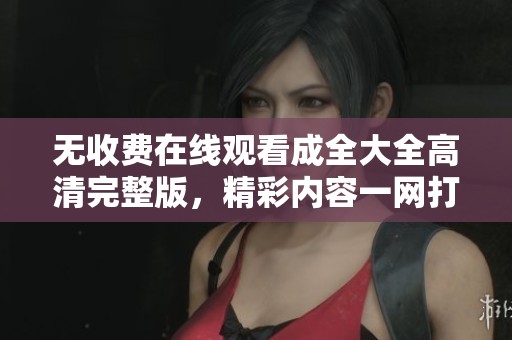無收費(fèi)在線觀看成全大全高清完整版，精彩內(nèi)容一網(wǎng)打盡