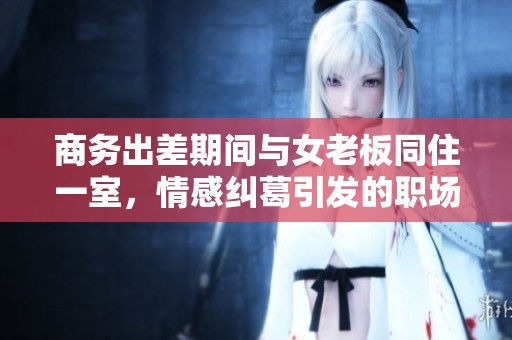 商務(wù)出差期間與女老板同住一室，情感糾葛引發(fā)的職場(chǎng)故事