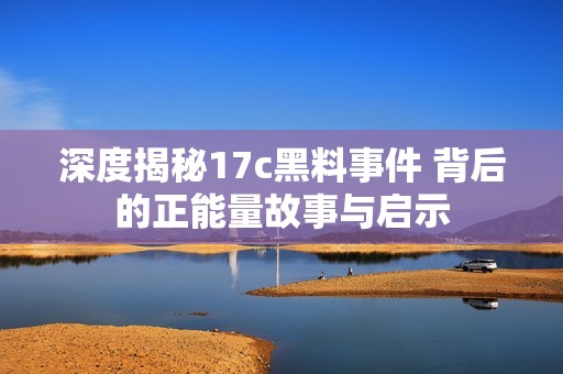 深度揭秘17c黑料事件 背后的正能量故事與啟示