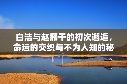白潔與趙振干的初次邂逅，命運的交織與不為人知的秘密