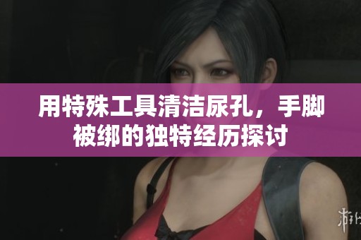 用特殊工具清潔尿孔，手腳被綁的獨特經(jīng)歷探討