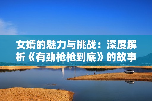 女婿的魅力與挑戰(zhàn)：深度解析《有勁槍槍到底》的故事與人物