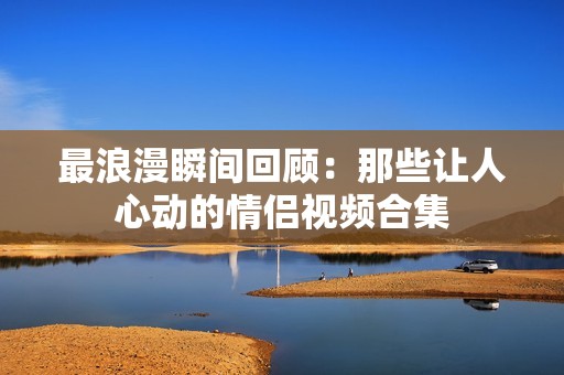 最浪漫瞬間回顧：那些讓人心動的情侶視頻合集