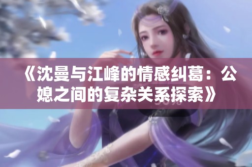 《沈曼與江峰的情感糾葛：公媳之間的復(fù)雜關(guān)系探索》