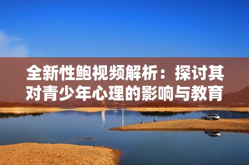 全新性鮑視頻解析：探討其對青少年心理的影響與教育意義