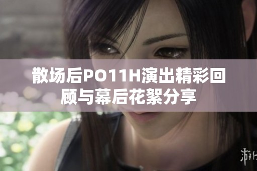 散場(chǎng)后PO11H演出精彩回顧與幕后花絮分享