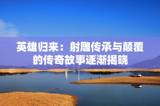 英雄歸來：射雕傳承與顛覆的傳奇故事逐漸揭曉