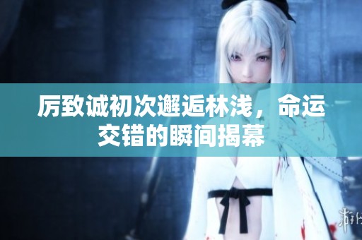 厲致誠初次邂逅林淺，命運(yùn)交錯的瞬間揭幕