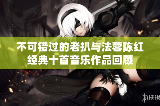 不可錯(cuò)過(guò)的老扒與法蓉陳紅經(jīng)典十首音樂(lè)作品回顧