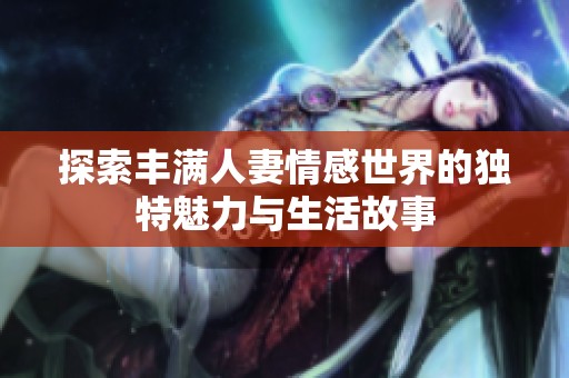 探索豐滿人妻情感世界的獨特魅力與生活故事