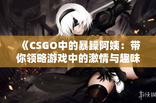 《CSGO中的暴躁阿姨：帶你領(lǐng)略游戲中的激情與趣味》
