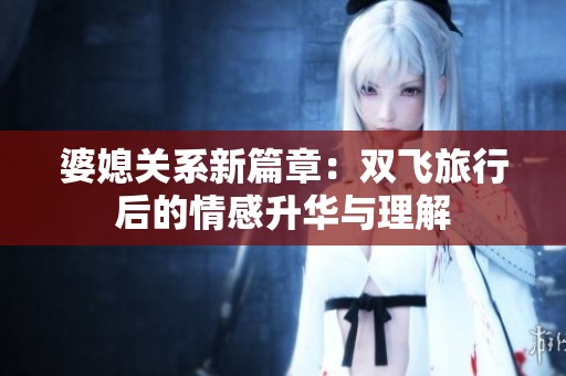 婆媳關(guān)系新篇章：雙飛旅行后的情感升華與理解