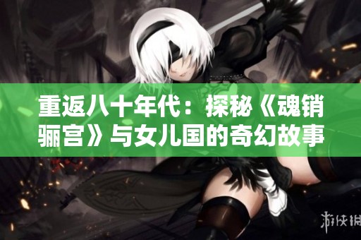 重返八十年代：探秘《魂銷驪宮》與女兒國的奇幻故事