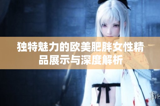 獨(dú)特魅力的歐美肥胖女性精品展示與深度解析