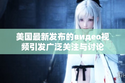 美國最新發(fā)布的видео視頻引發(fā)廣泛關(guān)注與討論