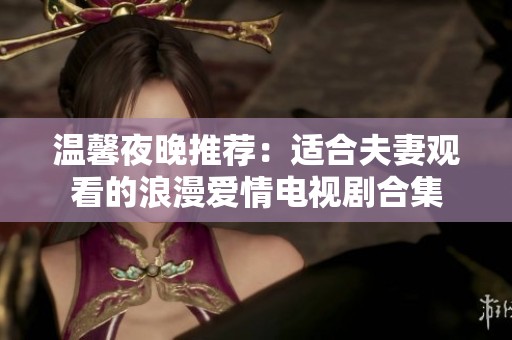 溫馨夜晚推薦：適合夫妻觀看的浪漫愛情電視劇合集