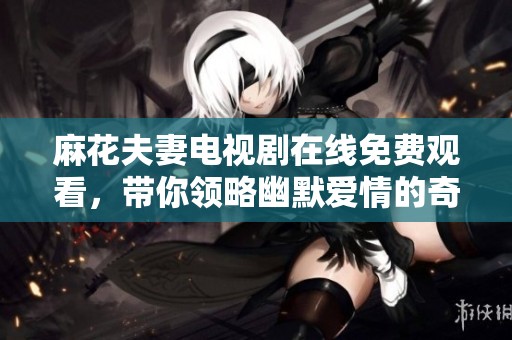 麻花夫妻電視劇在線免費(fèi)觀看，帶你領(lǐng)略幽默愛情的奇妙旅程