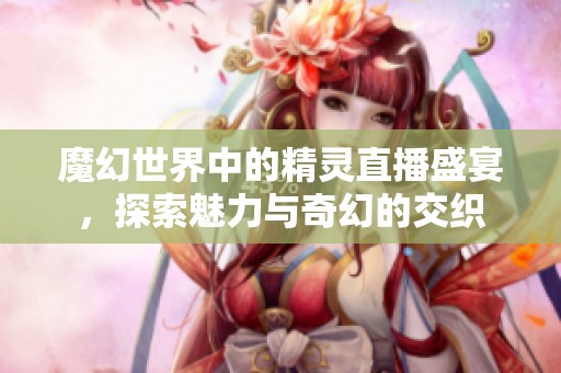 魔幻世界中的精靈直播盛宴，探索魅力與奇幻的交織